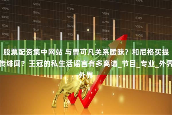 股票配资集中网站 与曹可凡关系暧昧？和尼格买提传绯闻？王冠的私生活谣言有多离谱_节目_专业_外界