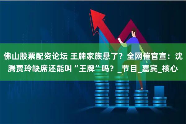 佛山股票配资论坛 王牌家族悬了？全网催官宣：沈腾贾玲缺席还能叫“王牌”吗？_节目_嘉宾_核心