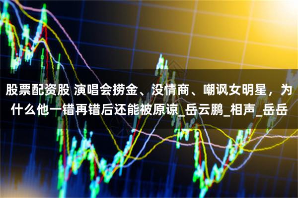 股票配资股 演唱会捞金、没情商、嘲讽女明星，为什么他一错再错后还能被原谅_岳云鹏_相声_岳岳