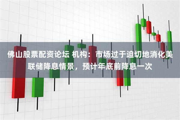佛山股票配资论坛 机构：市场过于迫切地消化美联储降息情景，预计年底前降息一次