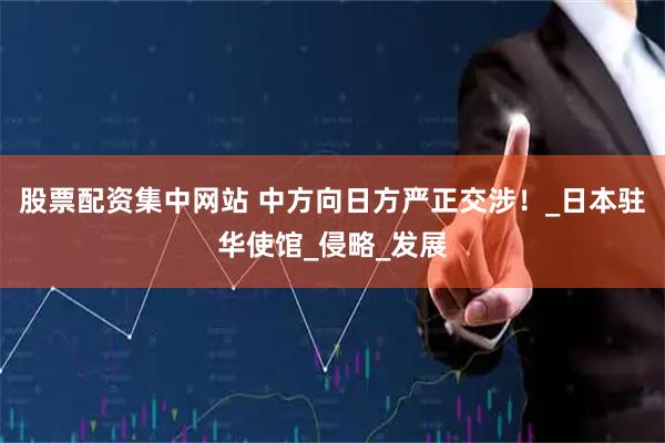 股票配资集中网站 中方向日方严正交涉！_日本驻华使馆_侵略_发展