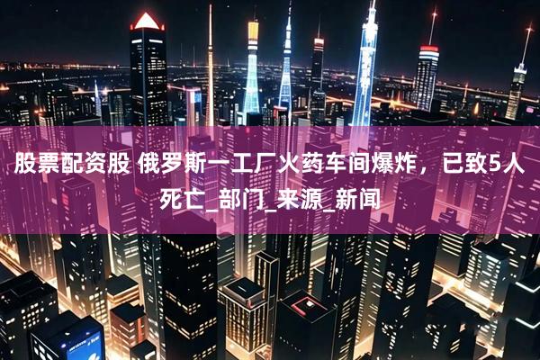 股票配资股 俄罗斯一工厂火药车间爆炸，已致5人死亡_部门_来源_新闻