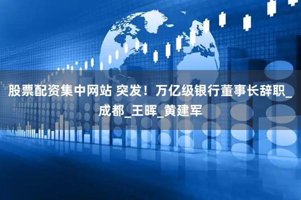 股票配资集中网站 突发！万亿级银行董事长辞职_成都_王晖_黄建军