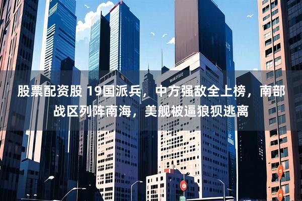 股票配资股 19国派兵，中方强敌全上榜，南部战区列阵南海，美舰被逼狼狈逃离