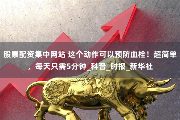 股票配资集中网站 这个动作可以预防血栓！超简单，每天只需5分钟_科普_时报_新华社
