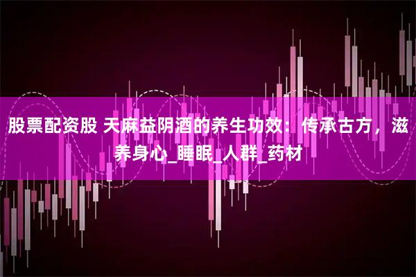 股票配资股 天麻益阴酒的养生功效：传承古方，滋养身心_睡眠_人群_药材