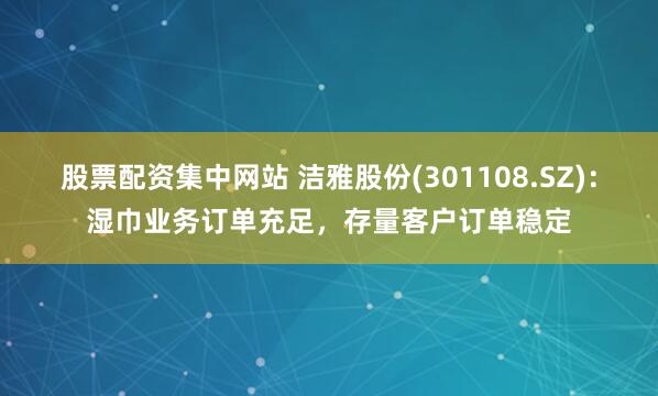 股票配资集中网站 洁雅股份(301108.SZ)：湿巾业务订单充足，存量客户订单稳定