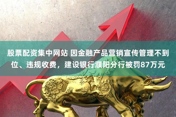 股票配资集中网站 因金融产品营销宣传管理不到位、违规收费，建设银行濮阳分行被罚87万元