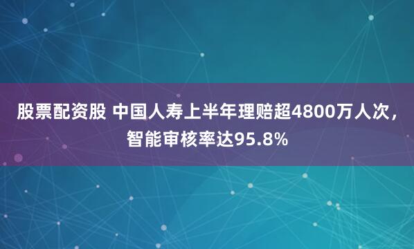 股票配资股 中国人寿上半年理赔超4800万人次，智能审核率达95.8%