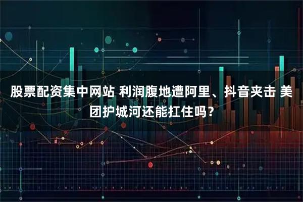 股票配资集中网站 利润腹地遭阿里、抖音夹击 美团护城河还能扛住吗？