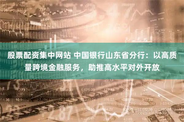 股票配资集中网站 中国银行山东省分行：以高质量跨境金融服务，助推高水平对外开放