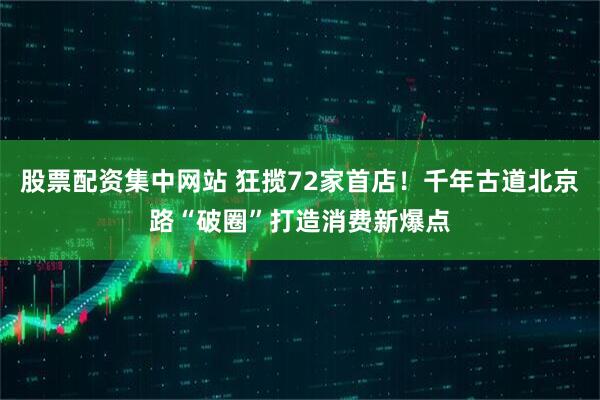 股票配资集中网站 狂揽72家首店！千年古道北京路“破圈”打造消费新爆点
