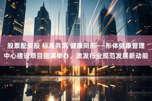 股票配资股 标准共筑 健康同形——形体健康管理中心建设项目圆满举办,激发行业规范发展新动能