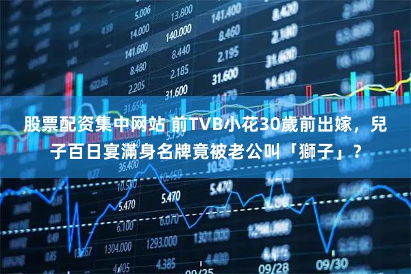 股票配资集中网站 前TVB小花30歲前出嫁,兒子百日宴滿身名牌竟被老公叫「獅子」?