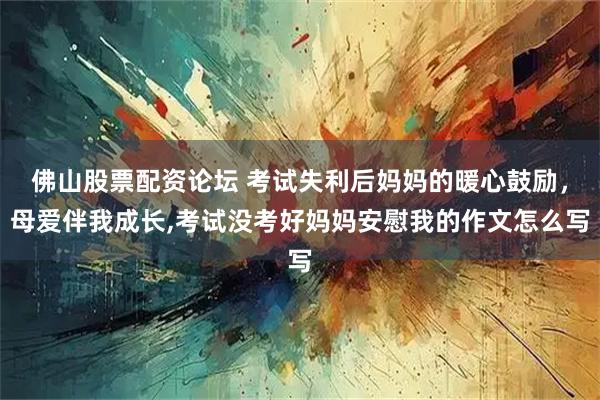 佛山股票配资论坛 考试失利后妈妈的暖心鼓励，母爱伴我成长,考试没考好妈妈安慰我的作文怎么写