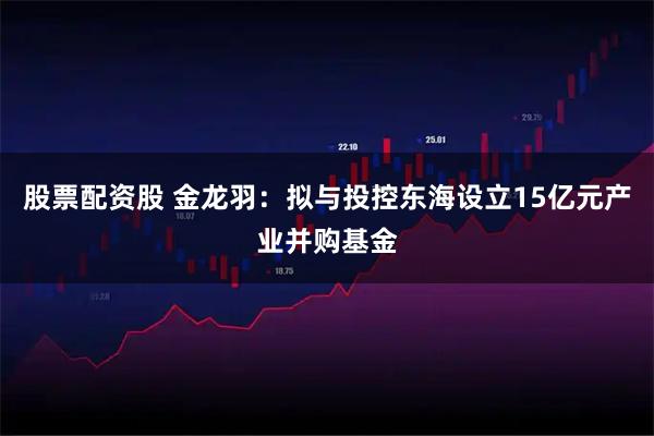 股票配资股 金龙羽：拟与投控东海设立15亿元产业并购基金