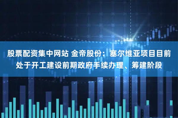 股票配资集中网站 金帝股份：塞尔维亚项目目前处于开工建设前期政府手续办理、筹建阶段