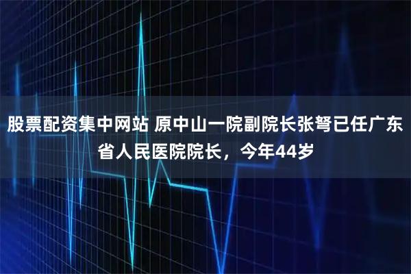 股票配资集中网站 原中山一院副院长张弩已任广东省人民医院院长,今年44岁