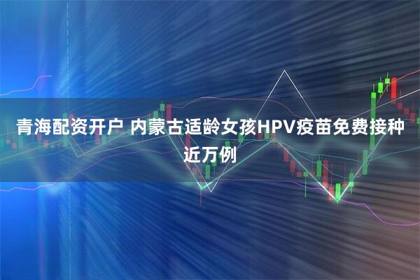 青海配资开户 内蒙古适龄女孩HPV疫苗免费接种近万例