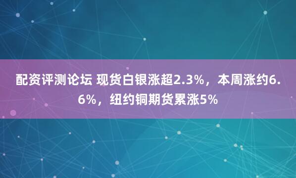 配资评测论坛 现货白银涨超2.3%，本周涨约6.6%，纽约铜期货累涨5%