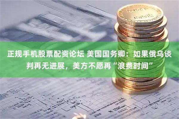 正规手机股票配资论坛 美国国务卿：如果俄乌谈判再无进展，美方不愿再“浪费时间”