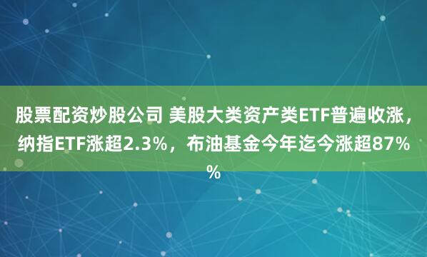 股票配资炒股公司 美股大类资产类ETF普遍收涨，纳指ETF涨超2.3%，布油基金今年迄今涨超87%