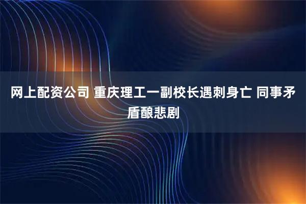 网上配资公司 重庆理工一副校长遇刺身亡 同事矛盾酿悲剧